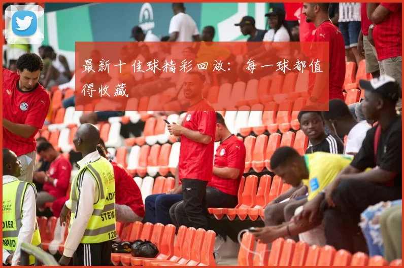 最新十佳球精彩回放：每一球都值得收藏