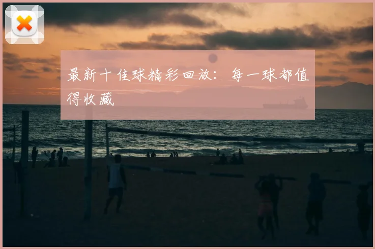 最新十佳球精彩回放:每一球都值得收藏