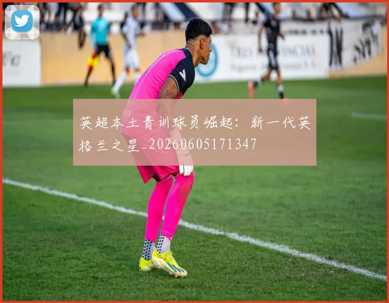 英超本土青训球员崛起:新一代英格兰之星_20260605171347