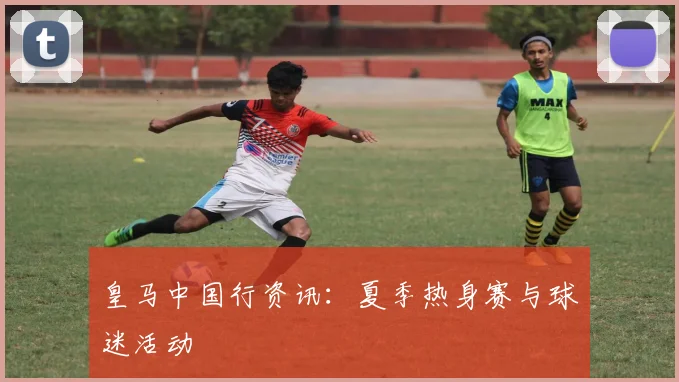 皇马中国行资讯：夏季热身赛与球迷活动