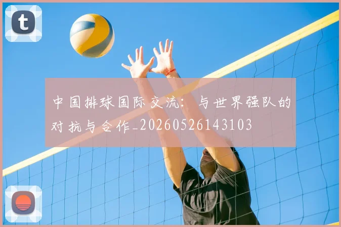 中国排球国际交流:与世界强队的对抗与合作_20260526143103