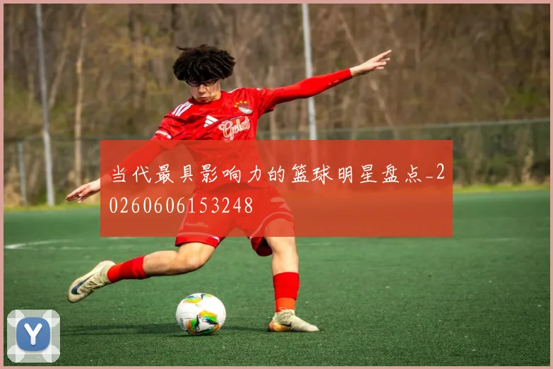 当代最具影响力的篮球明星盘点_20260606153248