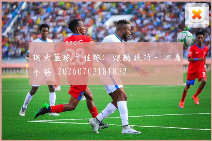 街头篮球十佳球：炫酷技巧一次看个够_20260703181832