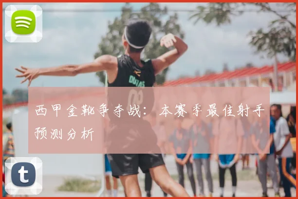 西甲金靴争夺战:本赛季最佳射手预测分析