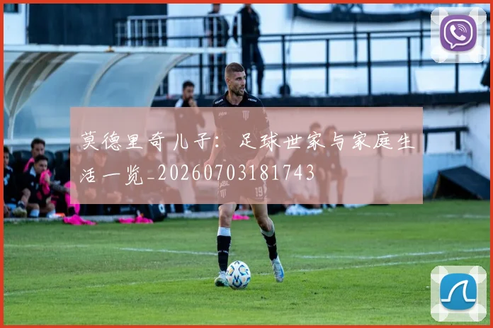 莫德里奇儿子:足球世家与家庭生活一览_20260703181743